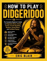 HOW TO PLAY DIDGERIDOO: The Complete Beginner's Guide to Didgeridoo Basics, Breath Control, Circular Breathing, Rhythms, Sound Effects, and Confident Playing B0HG42SZ52 Book Cover