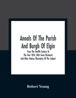 Annals Of The Parish And Burgh Of Elgin: From The Twelfth Century To The Year 1876, With Some Historical And Other Notices Illustrative Of The Subject 9354309437 Book Cover