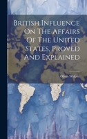 British Influence On The Affairs Of The United States, Proved And Explained 1020172460 Book Cover