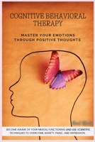 Cognitive Behavioral Therapy: Master Your Emotions Through Positive Thoughts. Become Aware of Your Mental Functioning and Use Scientific Techniques to Overcome Anxiety, Panic, and Depression. 1801769486 Book Cover