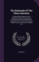 The Rationale of the China Question: Comprising an Inquiry Into the Repressive Policy of the Imperial Government, with Considerations of the Duties of the Three Treaty Powers, England, France, & Ameri 1346968721 Book Cover
