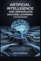 ARTIFICIAL INTELLIGENCE AND SERVERLESS MACHINE LEARNING FOR BEGINNERS: Master the Future of AI Development with No-Server Architectures B0FJ58LHPC Book Cover