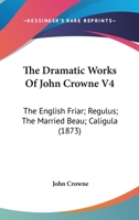 The Dramatic Works Of John Crowne V4: The English Friar; Regulus; The Married Beau; Caligula (1873) 1146542054 Book Cover