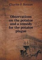 Observations on the Potatoe, and a Remedy for the Potatoe Plague: In Two Parts. Containing a History of the Potatoe, Its Cultivation, and Uses, Also a Treatise on the Potatoe Malady, Its Origin and Ap 1356806643 Book Cover