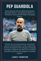 PEP GUARDIOLA: Unraveling the Secrets Behind Football's Strategic Genius - Decoding the Mind of a Visionary Coach and His Game-Changing Tactics. B0CSNP2MPS Book Cover