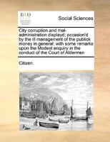 City corruption and mal-administration displayd; occasion'd by the ill management of the publick money in general: with some remarks upon the Modest enquiry in the conduct of the Court of Aldermen 1170985947 Book Cover