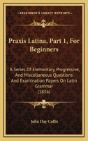 Praxis Latina, Part 1, For Beginners: A Series Of Elementary, Progressive, And Miscellaneous Questions And Examination Papers On Latin Grammar 1164843117 Book Cover