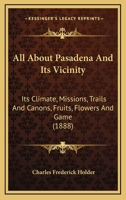 All About Pasadena and Its Vicinity; Its Climate, Missions, Trails and Cañons, Fruits, Flowers and Game 3337381626 Book Cover