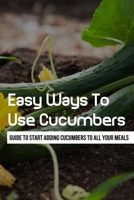 Easy Ways To Use Cucumbers: Guide To Start Adding Cucumbers To All Your Meals: What Do I Do With All These Cucumbers? B09B2Z9ZPK Book Cover