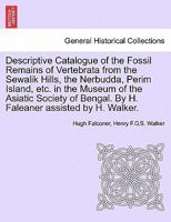 Descriptive Catalogue Of The Fossil Remains Of Vertebrata From The Sewalik Hills, The Nerbudda, Perim Island, & C. In The Museum Of The Asiatic ... By Hugh Falconer, Assisted By H. Walker 1241527784 Book Cover