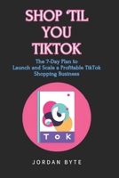 SHOP 'TIL YOU TIKTOK: The 7-Day Plan to Launch and Scale a Profitable TikTok Shopping Business B0DPV8D1QX Book Cover