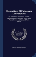 Illustrations Of Pulmonary Consumption: Its Anatomical Characters, Causes, Symptoms And Treatment. With Twelve Plates, Drawn And Coloured From Nature 1340546922 Book Cover
