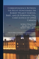 Correspondence Between the Right Honourable Sir Robert Wilmot Horton, Bart., and J.B. Robinson, Esq., Chief Justice of Upper Canada [microform]: Upon ... Lately Published, Entitled Ireland and Canada 1014092329 Book Cover