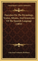 Exercises on the Etymology, Syntax, Idioms, and Synonyms of the Spanish Language, Designed Especially for Self-Instructors 110412565X Book Cover