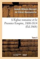 L'A0/00glise Romaine Et Le Premier Empire, 1800-1814. T. 5: : Avec Notes, Correspondances Diplomatiques Et Pia]ces Justificatives Entia]rement Ina(c)Dites 114610779X Book Cover