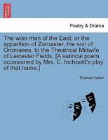 The Wise Man of the East, or the Apparition of Zoroaster, the Son of Oromases, to the Theatrical Midwife of Leicester-Fields: A Satirical Poem 1241080674 Book Cover