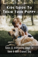 Kids Guide To Train Your Puppy: Basic & Interesting Ways To Have A Well-Trained Dog: What Is The Proper Way To Train A Puppy B09BY3NW5V Book Cover