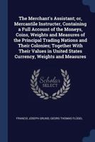 The Merchant's Assistant, Or, Merchantile Instructer: Containing a Full Account of the Moneys, Coins, Weights and Measures of the Principal Trading Nations and Their Colonies, Together with Their Valu 1376684373 Book Cover