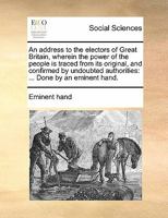 An address to the electors of Great Britain, wherein the power of the people is traced from its original, and confirmed by undoubted authorities: ... Done by an eminent hand. 1170859739 Book Cover