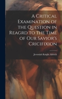 A Critical Examination of the Question in Reagrd to the Time of our Savior's Cricifixion 1020919787 Book Cover