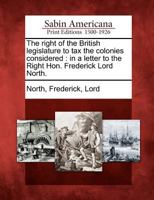 The right of the British legislature to tax the colonies considered, in a letter to the Right Hon. Frederick Lord North. 1275757995 Book Cover