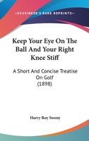 Keep Your Eye on the Ball and Your Right Knee Stiff: A Short and Concise (Classic Reprint) 1166153851 Book Cover