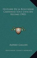 Histoire de la Boucherie Caennaise Sous l'Ancien R�gime: D'Apr�s Des Documents Tir�s Des Archives D�partementales Du Calvados Et Des Archives Municipales de Caen (Classic Reprint) 116100503X Book Cover