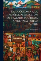 De La Colonia A La República; Selección De Trabajos Políticos, Ordenada Por Su Autor 1246227460 Book Cover