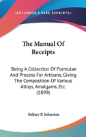 The Manual Of Receipts: Being A Collection Of Formulae And Process For Artisans, Giving The Composition Of Various Alloys, Amalgams, Etc. 0548629900 Book Cover