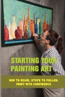 Starting Your Painting Art: How To Begin, Steps To Follow, Paint With Confidence: Practical Tips To Start Painting B098WDB638 Book Cover