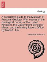 A Descriptive Guide to the Museum of Practical Geology: With Notices of the Geological Survey of the United Kingdom, the Royal School of Mines, and the Mining Record Office 1018002200 Book Cover