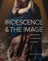 Iridescence and the Image: Material Thinking in the Early Modern Spanish World 0271099690 Book Cover