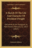 A Sketch of the Life and Character of President Dwight, Delivered at an Eulogium, in New-Haven, February 12th, 1817: Before the Academic Body, of Yale College, Composed of the Senatus Academicus, Facu 1275790062 Book Cover