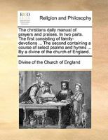 The christians daily manual of prayers and praises. In two parts. The first consisting of family-devotions ... The second containing a course of ... ... By a divine of the church of England. 114076182X Book Cover