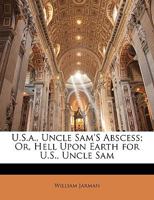 U.S.A. Uncle Sam's Abscess: Or Hell Upon Earth For U.S. Uncle Sam 101735040X Book Cover