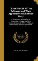 Christ the Life of True Believers, and Their Appearance With Him in Glory: A Sermon on Colossians III. 4. Preach'd at the West Church in Boston, October 4th. 1741.: Published at the Earnest Desire of  136092258X Book Cover