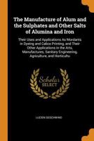 The Manufacture of Alum and the Sulphates and Other Salts of Alumina and Iron: Their Uses and Applications as Mordants in Dyeing and Calico Printing, and Their Other Applications in the Arts, Manufact 034416151X Book Cover