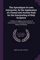 The Apocalypse its own Interpreter, by the Application of a Sound and Ancient Rule for the Interpreting of Holy Scripture: To Which is Added a Short ... on Symbolical Prophecy, its Nature and Design 137792565X Book Cover