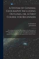 A System of General Geography Including Outlines, or, A First Course for Beginners [microform]: on an Improved and Easy Plan Adapted to the ... Productions, Manufactures, Commerce, ... 1014460522 Book Cover