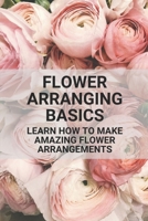 Flower Arranging Basics: Learn How To Make Amazing Flower Arrangements: Flower Arranging Tips Beginners B097X5RN2K Book Cover