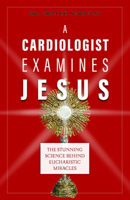 A Cardiologist Examines Jesus: The Stunning Science Behind Eucharistic Miracles 1644134772 Book Cover