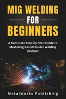 MIG Welding for Beginners: A Complete Step-by-Step Guide to Mastering Gas Metal Arc Welding (GMAW) (The Beginner's Welding Series) B0FLDS3SDG Book Cover