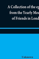 A collection of the epistles from the Yearly Meeting of Friends in London: to the Quarterly and Monthly meetings in Great-Britain, Ireland and ... of that meeting to the present time 935484040X Book Cover