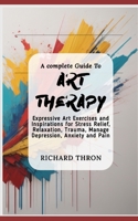 A complete Guide To Art Therapy: Expressive Art Exercises and Inspirations for Stress Relief, Relaxation, Trauma, Manage Depression, Anxiety and Pain B0CSF75WG2 Book Cover