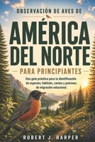 OBSERVACIÓN DE AVES DE AMÉRICA DEL NORTE PARA PRINCIPIANTES: Una guía práctica para la identificación de especies, hábitats, cantos y patrones de migración estacional. (Spanish Edition) B0H14SWTTF Book Cover
