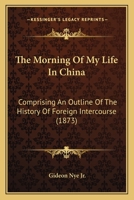 The Morning Of My Life In China: Comprising An Outline Of The History Of Foreign Intercourse 1437164501 Book Cover