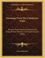 Gleanings From The Caledonian Wilds: Being A Small Volume Of Poems And Songs, Written Partly In The Scotch Dialect 1165367017 Book Cover