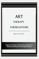 ART THERAPY FOR BEGINNERS: Simple Art Exercises to Reduce Stress, Express Your Emotions, and Discover Joy Through Creativity B0G4MS4QHQ Book Cover