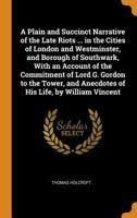 A Plain and Succinct Narrative of the Late Riots ... in the Cities of London and Westminster, and Borough of Southwark, with an Account of the ... by William Vincent - Primary Source Editio 1721254056 Book Cover