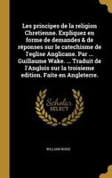 Les principes de la religion Chretienne. Expliquez en forme de demandes & de r�ponses sur le catechisme de l'eglise Anglicane. Par ... Guillaume Wake. ... Traduit de l'Anglois sur la troisieme edition 0274858347 Book Cover